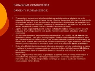 PARADIGMA CONDUCTISTA <ul><li>El conductismo surge como una teoría psicológica y posteriormente se adapta su uso en la edu...