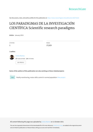 See	discussions,	stats,	and	author	profiles	for	this	publication	at:	https://www.researchgate.net/publication/282731622
LOS	PARADIGMAS	DE	LA	INVESTIGACIÓN
CIENTÍFICA	Scientific	research	paradigms
Article	·	January	2015
CITATION
1
READS
17,619
1	author:
Some	of	the	authors	of	this	publication	are	also	working	on	these	related	projects:
Reality	montinoring,	motor	skills	control	in	normal	population	View	project
Carlos	Ramos
27	PUBLICATIONS			14	CITATIONS			
SEE	PROFILE
All	content	following	this	page	was	uploaded	by	Carlos	Ramos	on	11	October	2015.
The	user	has	requested	enhancement	of	the	downloaded	file.	All	in-text	references	underlined	in	blue	are	added	to	the	original	document
and	are	linked	to	publications	on	ResearchGate,	letting	you	access	and	read	them	immediately.
 