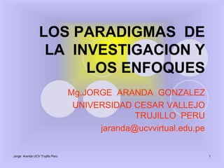 Jorge  Aranda UCV Trujillo Peru 1 LOS PARADIGMAS  DE   LA  INVESTIGACION Y  LOS ENFOQUES Mg.JORGEARANDA  GONZALEZ  UNIVERSIDAD CESAR VALLEJO TRUJILLO  PERU jaranda@ucvvirtual.edu.pe 