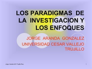 Jorge  Aranda UCV Trujillo Peru 1 LOS PARADIGMAS  DE   LA  INVESTIGACION Y  LOS ENFOQUES JORGE  ARANDA  GONZALEZ  UNIVERSIDAD CESAR VALLEJO TRUJILLO   