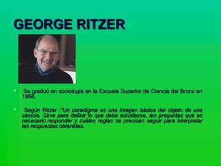 GEORGE RITZERGEORGE RITZER
 Se graduó en sociología en la Escuela Superior de Ciencia del Bronx enSe graduó en sociología en la Escuela Superior de Ciencia del Bronx en
1958.1958.
 Según Ritzer :Según Ritzer :“Un paradigma es una imagen básica del objeto de una“Un paradigma es una imagen básica del objeto de una
ciencia. Sirve para definir lo que debe estudiarse, las preguntas que esciencia. Sirve para definir lo que debe estudiarse, las preguntas que es
necesario responder y cuáles reglas se precisan seguir para interpretarnecesario responder y cuáles reglas se precisan seguir para interpretar
las respuestas obtenidas.las respuestas obtenidas.
 