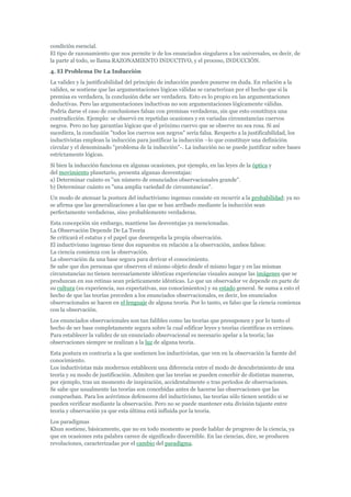 condición esencial.
El tipo de razonamiento que nos permite ir de los enunciados singulares a los universales, es decir, de
la parte al todo, se llama RAZONAMIENTO INDUCTIVO, y el proceso, INDUCCIÓN.
4. El Problema De La Inducción
La validez y la justificabilidad del principio de inducción pueden ponerse en duda. En relación a la
validez, se sostiene que las argumentaciones lógicas válidas se caracterizan por el hecho que si la
premisa es verdadera, la conclusión debe ser verdadera. Esto es lo propio en las argumentaciones
deductivas. Pero las argumentaciones inductivas no son argumentaciones lógicamente válidas.
Podría darse el caso de conclusiones falsas con premisas verdaderas, sin que esto constituya una
contradicción. Ejemplo: se observó en repetidas ocasiones y en variadas circunstancias cuervos
negros. Pero no hay garantías lógicas que el próximo cuervo que se observe no sea rosa. Si así
sucediera, la conclusión "todos los cuervos son negros" sería falsa. Respecto a la justificabilidad, los
inductivistas emplean la inducción para justificar la inducción –lo que constituye una definición
circular y el denominado "problema de la inducción"-. La inducción no se puede justificar sobre bases
estrictamente lógicas.
Si bien la inducción funciona en algunas ocasiones, por ejemplo, en las leyes de la óptica y
del movimiento planetario, presenta algunas desventajas:
a) Determinar cuánto es "un número de enunciados observacionales grande".
b) Determinar cuánto es "una amplia variedad de circunstancias".
Un modo de atenuar la postura del inductivismo ingenuo consiste en recurrir a la probabilidad: ya no
se afirma que las generalizaciones a las que se han arribado mediante la inducción sean
perfectamente verdaderas, sino probablemente verdaderas.
Esta concepción sin embargo, mantiene las desventajas ya mencionadas.
La Observación Depende De La Teoria
Se criticará el estatus y el papel que desempeña la propia observación.
El inductivismo ingenuo tiene dos supuestos en relación a la observación, ambos falsos:
La ciencia comienza con la observación.
La observación da una base segura para derivar el conocimiento.
Se sabe que dos personas que observen el mismo objeto desde el mismo lugar y en las mismas
circunstancias no tienen necesariamente idénticas experiencias visuales aunque las imágenes que se
produzcan en sus retinas sean prácticamente idénticas. Lo que un observador ve depende en parte de
su cultura (su experiencia, sus expectativas, sus conocimientos) y su estado general. Se suma a esto el
hecho de que las teorías preceden a los enunciados observacionales, es decir, los enunciados
observacionales se hacen en el lenguaje de alguna teoría. Por lo tanto, es falso que la ciencia comienza
con la observación.
Los enunciados observacionales son tan falibles como las teorías que presuponen y por lo tanto el
hecho de ser base completamente segura sobre la cual edificar leyes y teorías científicas es erróneo.
Para establecer la validez de un enunciado observacional es necesario apelar a la teoría; las
observaciones siempre se realizan a la luz de alguna teoría.
Esta postura es contraria a la que sostienen los inductivistas, que ven en la observación la fuente del
conocimiento.
Los inductivistas más modernos establecen una diferencia entre el modo de descubrimiento de una
teoría y su modo de justificación. Admiten que las teorías se pueden concebir de distintas maneras,
por ejemplo, tras un momento de inspiración, accidentalmente o tras períodos de observaciones.
Se sabe que usualmente las teorías son concebidas antes de hacerse las observaciones que las
comprueban. Para los acérrimos defensores del inductivismo, las teorías sólo tienen sentido si se
pueden verificar mediante la observación. Pero no se puede mantener esta división tajante entre
teoría y observación ya que esta última está influida por la teoría.
Los paradigmas
Khun sostiene, básicamente, que no en todo momento se puede hablar de progreso de la ciencia, ya
que en ocasiones esta palabra carece de significado discernible. En las ciencias, dice, se producen
revoluciones, caracterizadas por el cambio del paradigma.
 