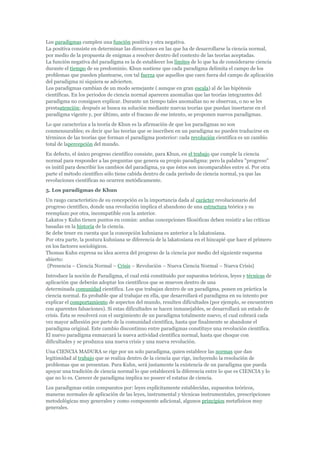 Los paradigmas cumplen una función positiva y otra negativa.
La positiva consiste en determinar las direcciones en las que ha de desarrollarse la ciencia normal,
por medio de la propuesta de enigmas a resolver dentro del contexto de las teorías aceptadas.
La función negativa del paradigma es la de establecer los límites de lo que ha de considerarse ciencia
durante el tiempo de su predominio. Khun sostiene que cada paradigma delimita el campo de los
problemas que pueden plantearse, con tal fuerza que aquellos que caen fuera del campo de aplicación
del paradigma ni siquiera se advierten.
Los paradigmas cambian de un modo semejante ( aunque en gran escala) al de las hipótesis
científicas. En los periodos de ciencia normal aparecen anomalías que las teorías integrantes del
paradigma no consiguen explicar. Durante un tiempo tales anomalías no se observan, o no se les
prestaatención; después se busca su solución mediante nuevas teorías que puedan insertarse en el
paradigma vigente y, por último, ante el fracaso de ese intento, se proponen nuevos paradigmas.
Lo que caracteriza a la teoría de Khun es la afirmación de que los paradigmas no son
conmensurables; es decir que las teorías que se inscriben en un paradigma no pueden traducirse en
términos de las teorías que forman el paradigma posterior: cada revolución científica es un cambio
total de lapercepción del mundo.
En defecto, el único progreso científico consiste, para Khun, en el trabajo que cumple la ciencia
normal para responder a las preguntas que genera su propio paradigma: pero la palabra "progreso"
es inútil para describir los cambios del paradigma, ya que éstos son incomparables entre sí. Por otra
parte el método científico sólo tiene cabida dentro de cada período de ciencia normal, ya que las
revoluciones científicas no ocurren metódicamente.
5. Los paradigmas de Khun
Un rasgo característico de su concepción es la importancia dada al carácter revolucionario del
progreso científico, donde una revolución implica el abandono de una estructura teórica y su
reemplazo por otra, incompatible con la anterior.
Lakatos y Kuhn tienen puntos en común: ambas concepciones filosóficas deben resistir a las críticas
basadas en la historia de la ciencia.
Se debe tener en cuenta que la concepción kuhniana es anterior a la lakatosiana.
Por otra parte, la postura kuhniana se diferencia de la lakatosiana en el hincapié que hace el primero
en los factores sociológicos.
Thomas Kuhn expresa su idea acerca del progreso de la ciencia por medio del siguiente esquema
abierto:
 {Presencia – Ciencia Normal – Crisis – Revolución – Nueva Ciencia Normal – Nueva Crisis}
Introduce la noción de Paradigma, el cual está constituido por supuestos teóricos, leyes y técnicas de
aplicación que deberán adoptar los científicos que se mueven dentro de una
determinada comunidad científica. Los que trabajan dentro de un paradigma, ponen en práctica la
ciencia normal. Es probable que al trabajar en ella, que desarrollará el paradigma en su intento por
explicar el comportamiento de aspectos del mundo, resulten dificultades (por ejemplo, se encuentren
con aparentes falsaciones). Si estas dificultades se hacen inmanejables, se desarrollará un estado de
crisis. Ésta se resolverá con el surgimiento de un paradigma totalmente nuevo, el cual cobrará cada
vez mayor adhesión por parte de la comunidad científica, hasta que finalmente se abandone el
paradigma original. Este cambio discontinuo entre paradigmas constituye una revolución científica.
El nuevo paradigma enmarcará la nueva actividad científica normal, hasta que choque con
dificultades y se produzca una nueva crisis y una nueva revolución.
Una CIENCIA MADURA se rige por un solo paradigma, quien establece las normas que dan
legitimidad al trabajo que se realiza dentro de la ciencia que rige, incluyendo la resolución de
problemas que se presentan. Para Kuhn, será justamente la existencia de un paradigma que pueda
apoyar una tradición de ciencia normal lo que establecerá la diferencia entre lo que es CIENCIA y lo
que no lo es. Carecer de paradigma implica no poseer el estatus de ciencia.
Los paradigmas están compuestos por: leyes explícitamente establecidas, supuestos teóricos,
maneras normales de aplicación de las leyes, instrumental y técnicas instrumentales, prescripciones
metodológicas muy generales y como componente adicional, algunos principios metafísicos muy
generales.
 