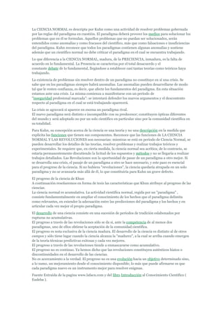 La CIENCIA NORMAL es descripta por Kuhn como una actividad de resolver problemas gobernada
por las reglas del paradigma en cuestión. El paradigma deberá proveer los medios para solucionar los
problemas que en él se formulan. Aquellos problemas que no puedan ser solucionados, serán
entendidos como anomalías y como fracasos del científico, más que como falsaciones e insuficiencias
del paradigma. Kuhn reconoce que todos los paradigmas contienen algunas anomalías y sostiene
además que un científico normal no debe criticar el paradigma en el cual se encuentra trabajando.
Lo que diferencia a la CIENCIA NORMAL, madura, de la PRECIENCIA, inmadura, es la falta de
acuerdo en lo fundamental. La Presencia se caracteriza por el total desacuerdo y el
constante debate de lo fundamental, llegándose a establecer casi tantas teorías como teóricos haya
trabajando.
La existencia de problemas sin resolver dentro de un paradigma no constituye en sí una crisis. Se
sabe que en los paradigmas siempre habrá anomalías. Las anomalías pueden desarrollarse de modo
tal que le resten confianza, es decir, que afecte los fundamentos del paradigma. En esta situación
estamos ante una crisis. La misma comienza a manifestarse con un período de
"inseguridad profesional marcada": se intentará defender los nuevos argumentos y el descontento
respecto al paradigma en el cual se está trabajando aparecerá.
La crisis se agravará si aparece en escena un paradigma rival.
El nuevo paradigma será distinto e incompatible con su predecesor; constituyen ópticas diferentes
del mundo y será adoptado no por un solo científico en particular sino por la comunidad científica en
su totalidad.
Para Kuhn, su concepción acerca de la ciencia es una teoría y no una descripción en la medida que
explicita las funciones que tienen sus componentes. Reconoce que las funciones de LA CIENCIA
NORMAL Y LAS REVOLUCIONES son necesarias: mientras se está en período de Ciencia Normal, se
pueden desarrollar los detalles de las teorías, resolver problemas y realizar trabajos teóricos y
experimentales. Se requiere que, en cierta medida, la ciencia normal sea acrítica; de lo contrario, se
estaría permanentemente discutiendo la licitud de los supuestos y métodos y no se llegaría a realizar
trabajos detallados. Las Revoluciones son la oportunidad de pasar de un paradigma a otro mejor. Si
se desarrolla una crisis, el pasaje de un paradigma a otro se hace necesario, y este paso es esencial
para el progreso de la ciencia. Si no hubiera "revoluciones", la ciencia quedaría atrapada en un solo
paradigma y no se avanzaría más allá de él, lo que constituiría para Kuhn un grave defecto.
El progreso de la ciencia de Khun
A continuación reseñaremos en forma de tesis las características que Khun atribuye al progreso de las
ciencias.
La ciencia normal es acumulativa. La actividad científica normal, regida por un "paradigma" ,
consiste fundamentalmente en ampliar el conocimiento de los hechos que el paradigma delimita
como relevantes, en extender la adecuación entre las predicciones del paradigma y los hechos y en
articular cada vez mejor el propio paradigma.
El desarrollo de una ciencia consiste en una sucesión de períodos de tradición eslabonados por
rupturas no acumulativas.
El progreso a través de las revoluciones sólo se da si, ante la competencia de al menos dos
paradigmas, uno de ellos obtiene la aceptación de la comunidad científica.
El progreso es nota exclusiva de la ciencia madura. El desarrollo de la ciencia es distinto al de otros
campos y sólo tiene lugar cuando la ciencia alcanza la "madurez", a la cual se arriba cuando emergen
de la teoría técnicas predictivas exitosas y cada vez mejores.
El progreso a través de las revoluciones tiende a enmascararse como acumulativo.
El progreso no es continuo. Ya hemos dicho que las revoluciones constituyen auténticos hiatos o
discontinuidades en el desarrollo de las ciencias.
No es acercamiento a la verdad. El progreso no es una evolución hacia un objetivo determinado sino,
a lo sumo, un mejoramiento desde el conocimiento disponible; lo más que puede afirmarse es que
cada paradigma nuevo es un instrumento mejor para resolver enigmas.
Fuente Extraída de la pagina www.lafacu.com y del libro Introducción al Conocimiento Científico (
Eudeba ).
 
