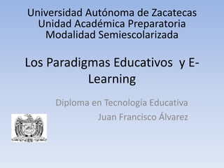 Universidad Autónoma de Zacatecas
  Unidad Académica Preparatoria
   Modalidad Semiescolarizada

Los Paradigmas Educativos y E-
           Learning
     Diploma en Tecnología Educativa
              Juan Francisco Álvarez
 