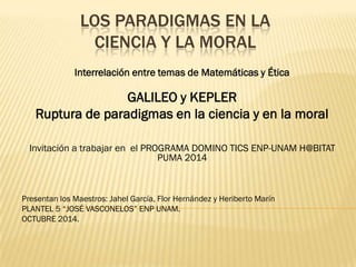 LOS PARADIGMAS EN LA
CIENCIA Y LA MORAL
Interrelación entre temas de Matemáticas y Ética

GALILEO y KEPLER
Ruptura de paradigmas en la ciencia y en la moral
Invitación a trabajar en el PROGRAMA DOMINO TICS ENP-UNAM H@BITAT
PUMA 2014

Presentan los Maestros: Jahel García, Flor Hernández y Heriberto Marín
PLANTEL 5 “JOSÉ VASCONELOS” ENP UNAM.
OCTUBRE 2014.

 