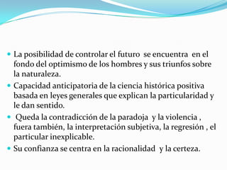  La posibilidad de controlar el futuro se encuentra en el
  fondo del optimismo de los hombres y sus triunfos sobre
  la naturaleza.
 Capacidad anticipatoria de la ciencia histórica positiva
  basada en leyes generales que explican la particularidad y
  le dan sentido.
 Queda la contradicción de la paradoja y la violencia ,
  fuera también, la interpretación subjetiva, la regresión , el
  particular inexplicable.
 Su confianza se centra en la racionalidad y la certeza.
 