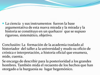  La ciencia y sus instrumentos fueron la base
 argumentativa de esta nueva mirada y la mirada y la
 historia se constituyo en un quehacer que se supuso
 riguroso, sistemático, objetivo.

Conclusión: La formación de la academia traslado al
historiador del taller a la universidad y mudo su oficio de
crónica e interpretación, a historia oficial que enumera,
mide, cuenta.
Se encarga de describir para la posterioridad a los grandes
hombres. También mida el recuento de los hechos que han
otorgado a la burguesía su lugar hegemónico.
 