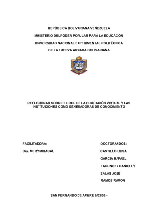 REPÚBLICA BOLIVARIANA VENEZUELA
MINISTERIO DELPODER POPULAR PARA LA EDUCACIÓN
UNIVERSIDAD NACIONAL EXPERIMENTAL POLITÉCNICA
DE LA FUERZA ARMADA BOLIVARIANA
REFLEXIONAR SOBRE EL ROL DE LA EDUCACIÓN VIRTUAL Y LAS
INSTITUCIONES COMO GENERADORAS DE CONOCIMIENTO
FACILITADORA: DOCTORANDOS:
Dra. MERY MIRABAL CASTILLO LUISA
GARCÍA RAFAEL
FAGUNDEZ DANIELLY
SALAS JOSÉ
RAMOS RAMÓN
SAN FERNANDO DE APURE 6/03/09.-
 