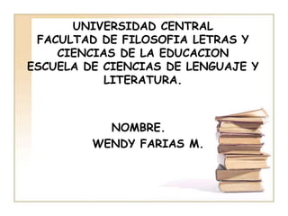 UNIVERSIDAD CENTRAL
 FACULTAD DE FILOSOFIA LETRAS Y
    CIENCIAS DE LA EDUCACION
ESCUELA DE CIENCIAS DE LENGUAJE Y
           LITERATURA.



           NOMBRE.
         WENDY FARIAS M.
 