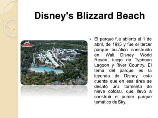 Disney's Blizzard Beach
 El parque fue abierto el 1 de
abril, de 1995 y fue el tercer
parque acuático construido
en Walt Disney World
Resort, luego de Typhoon
Lagoon y River Country. El
tema del parque es la
leyenda de Disney, esta
cuenta que en esa área se
desató una tormenta de
nieve colosal, que llevó a
construir el primer parque
temático de Sky.
 