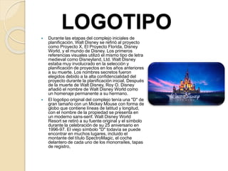 LOGOTIPO
 Durante las etapas del complejo iniciales de
planificación, Walt Disney se refirió al proyecto
como Proyecto X, El Proyecto Florida, Disney
World, y el mundo de Disney. Los primeros
referencias visuales utilizó el mismo tipo de letra
medieval como Disneyland, Ltd. Walt Disney
estaba muy involucrado en la selección y
planificación de proyectos en los años anteriores
a su muerte. Los nombres secretos fueron
elegidos debido a la alta confidencialidad del
proyecto durante la planificación inicial. Después
de la muerte de Walt Disney, Roy O. Disney
añadió el nombre de Walt Disney World como
un homenaje permanente a su hermano.
 El logotipo original del complejo tenía una "D" de
gran tamaño con un Mickey Mouse con forma de
globo que contiene líneas de latitud y longitud,
con el nombre de la propiedad se presenta en
un moderno sans-serif. Walt Disney World
Resort se retiró a su fuente original y el símbolo
durante la celebración de su 25 aniversario en
1996-97. El viejo símbolo "D" todavía se puede
encontrar en muchos lugares, incluido el
montante del título SpectroMagic, el coche
delantero de cada uno de los monorraíles, tapas
de registro,
 