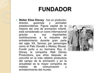 FUNDADOR
 Walter Elías Disney : fue un productor,
director, guionista y animador
estadounidense. Figura capital de la
historia del cine de animación infantil,
está considerado un ícono internacional
gracias a sus importantes
contribuciones a la industria del
entretenimiento durante gran parte
del siglo XX, famoso por personajes
como el Pato Donald o Mickey Mouse.
Fundó junto a su hermano Roy O.
Disney la compañía Walt Disney
Productions, que años después se
convirtió en la más célebre productora
del campo de la animación y en la
actualidad es la mayor compañía de
medios de comunicación y
entretenimiento del mundo.
 