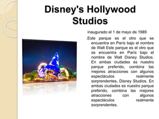 Disney's Hollywood
Studios
inaugurado el 1 de mayo de 1989
.Este parque es el otro que se
encuentra en París bajo el nombre
de Walt Este parque es el otro que
se encuentra en París bajo el
nombre de Walt Disney Studios.
En ambas ciudades es nuestro
parque preferido, combina las
mejores atracciones con algunos
espectáculos realmente
sorprendentes. Disney Studios. En
ambas ciudades es nuestro parque
preferido, combina las mejores
atracciones con algunos
espectáculos realmente
sorprendentes.
 