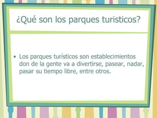 ¿Qué son los parques turisticos?
• Los parques turísticos son establecimientos
don de la gente va a divertirse, pasear, nadar,
pasar su tiempo libre, entre otros.