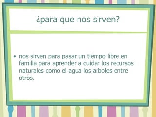 ¿para que nos sirven?
• nos sirven para pasar un tiempo libre en
familia para aprender a cuidar los recursos
naturales como el agua los arboles entre
otros.