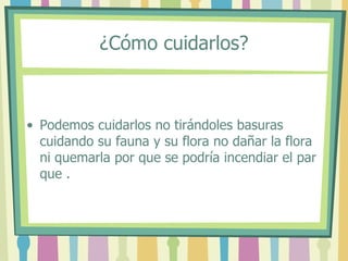 ¿Cómo cuidarlos?
• Podemos cuidarlos no tirándoles basuras
cuidando su fauna y su flora no dañar la flora
ni quemarla por que se podría incendiar el par
que .