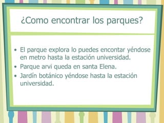 ¿Como encontrar los parques?
• El parque explora lo puedes encontar yéndose
en metro hasta la estación universidad.
• Parque arvi queda en santa Elena.
• Jardín botánico yéndose hasta la estación
universidad.