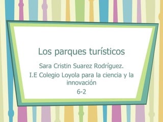Los parques turísticos 
Sara Cristin Suarez Rodríguez. 
I.E Colegio Loyola para la ciencia y la 
innovación 
6-2 
 