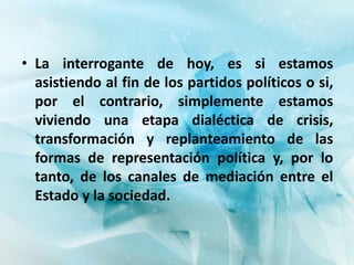 • La interrogante de hoy, es si estamos
  asistiendo al fin de los partidos políticos o si,
  por el contrario, simplemente estamos
  viviendo una etapa dialéctica de crisis,
  transformación y replanteamiento de las
  formas de representación política y, por lo
  tanto, de los canales de mediación entre el
  Estado y la sociedad.
 