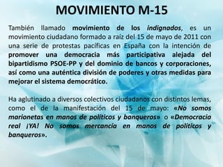 MOVIMIENTO M-15
También llamado movimiento de los indignados, es un
movimiento ciudadano formado a raíz del 15 de mayo de 2011 con
una serie de protestas pacíficas en España con la intención de
promover una democracia más participativa alejada del
bipartidismo PSOE-PP y del dominio de bancos y corporaciones,
así como una auténtica división de poderes y otras medidas para
mejorar el sistema democrático.

Ha aglutinado a diversos colectivos ciudadanos con distintos lemas,
como el de la manifestación del 15 de mayo: «No somos
marionetas en manos de políticos y banqueros» o «Democracia
real ¡YA! No somos mercancía en manos de políticos y
banqueros».
 