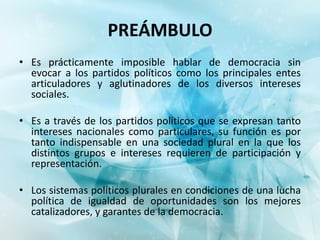 PREÁMBULO
• Es prácticamente imposible hablar de democracia sin
  evocar a los partidos políticos como los principales entes
  articuladores y aglutinadores de los diversos intereses
  sociales.

• Es a través de los partidos políticos que se expresan tanto
  intereses nacionales como particulares, su función es por
  tanto indispensable en una sociedad plural en la que los
  distintos grupos e intereses requieren de participación y
  representación.

• Los sistemas políticos plurales en condiciones de una lucha
  política de igualdad de oportunidades son los mejores
  catalizadores, y garantes de la democracia.
 