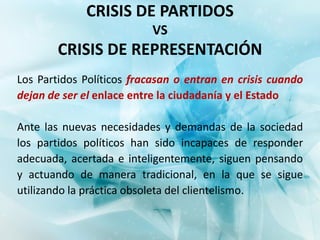 CRISIS DE PARTIDOS
                          VS
        CRISIS DE REPRESENTACIÓN
Los Partidos Políticos fracasan o entran en crisis cuando
dejan de ser el enlace entre la ciudadanía y el Estado

Ante las nuevas necesidades y demandas de la sociedad
los partidos políticos han sido incapaces de responder
adecuada, acertada e inteligentemente, siguen pensando
y actuando de manera tradicional, en la que se sigue
utilizando la práctica obsoleta del clientelismo.
 