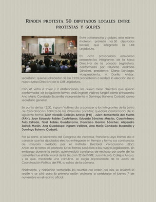 Rinden protesta 50 diputados locales entre
protestas y golpes
Entre zafarrancho y golpes, este martes
rindieron protesta los 50 diputados
locales
que
integrarán
la
LXIII
Legislatura.
En
acto
protocolario
estuvieron
presentes los integrantes de la Mesa
Directiva de la pasada Legislatura,
conformada por Eduardo Andrade
Sánchez, presidente, Diana Santiago,
vicepresidenta,
y
Danilo
Alvízar,
secretario; quienes alrededor de las 12:05 procedieron a realizar la elección de la
nueva Mesa Directiva de la LXIII Legislatura.
Con 48 votos a favor y 2 abstenciones, las nueva mesa directiva que queda
conformada de la siguiente forma: Anilú Ingram Vallines fungirá como presidenta,
Ana María Condado Escamilla vicepresidenta y Domingo Bahena Corbalá como
secretario general.
En punto de las 12:30, Ingram Vallines dio a conocer a los integrantes de la Junta
de Coordinación Política de los diferentes partidos; quedará conformada de la
siguiente forma: Juan Nicolás Callejas Arroyo (PRI) , Julen Rementería del Puerto
(PAN), Juan Eduardo Robles Castellanos, Eduardo Sánchez Macías, Cuauhtémoc
Pola Estrada, Fidel Robles Guadarrama, Francisco Garrido Sánchez, Alejandro
Zairick Morán, Ana Guadalupe Ingram Vallines, Ana María Condado Escamilla y
Domingo Bahena Corbalá.
Por su parte, el secretario del Congreso de Veracruz, Francisco Loyo Ramos dio a
conocer que los diputados electos entregaron en tiempo y forma sus constancias
de mayoría avalada por el Instituto Electoral Veracruzano (IEV).
Antes de la toma de protesta Loyo Ramos pasó lista a los nuevos legisladores, sin
embargo durante la sesión, quien recibió consignas de rechazo por parte de los
asistentes fue el líder moral de la Sección 32 del SNTE, Juan Nicolás Callejas Arroyo,
y es que, mediante una cartulina, se exigía al presidente de la Junta de
Coordinación Política del PRI, su salida de la cámara.
Finalmente, y habiendo terminado los asuntos del orden del día, se levantó la
sesión y se citó para la primera sesión ordinaria a celebrarse el jueves 7 de
noviembre en el recinto oficial.

 