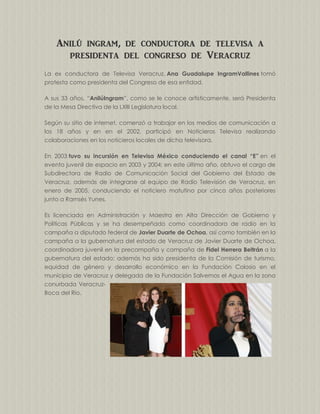 Anilú ingram, de conductora de televisa a
presidenta del congreso de Veracruz
La ex conductora de Televisa Veracruz, Ana Guadalupe IngramVallines tomó
protesta como presidenta del Congreso de esa entidad.
A sus 33 años, “AnilúIngram”, como se le conoce artísticamente, será Presidenta
de la Mesa Directiva de la LXIII Legislatura local.
Según su sitio de internet, comenzó a trabajar en los medios de comunicación a
los 18 años y en en el 2002, participó en Noticieros Televisa realizando
colaboraciones en los noticieros locales de dicha televisora.
En 2003 tuvo su incursión en Televisa México conduciendo el canal “E” en el
evento juvenil de espacio en 2003 y 2004; en este último año, obtuvo el cargo de
Subdirectora de Radio de Comunicación Social del Gobierno del Estado de
Veracruz, además de integrarse al equipo de Radio Televisión de Veracruz, en
enero de 2005, conduciendo el noticiero matutino por cinco años posteriores
junto a Ramsés Yunes.
Es licenciada en Administración y Maestra en Alta Dirección de Gobierno y
Políticas Públicas y se ha desempeñado como coordinadora de radio en la
campaña a diputado federal de Javier Duarte de Ochoa, así como también en la
campaña a la gubernatura del estado de Veracruz de Javier Duarte de Ochoa,
coordinadora juvenil en la precampaña y campaña de Fidel Herrera Beltrán a la
gubernatura del estado; además ha sido presidenta de la Comisión de turismo,
equidad de género y desarrollo económico en la Fundación Colosio en el
municipio de Veracruz y delegada de la Fundación Salvemos el Agua en la zona
conurbada VeracruzBoca del Río.

 