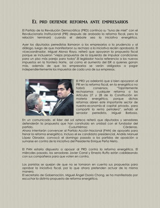 El prd defiende reforma ante empresarios
El Partido de la Revolución Democrática (PRD) continúa su “luna de miel” con el
Revolucionario Institucional (PRI) después de arobada la reforma fiscal, pero la
relación terminará cuando el debate sea la iniciativa energética.
Ayer los diputados perredistas llamaron a los empresarios a la prudencia y al
diálogo, luego de que manifestaron su rechazo a la iniciativa recién aprobada. El
vicecoordinador, Miguel Alonso Raya, reiteró que apoyaron la propuesta fiscal
porque se incluyeron “viejas propuestas de la izquierda de impulsar condiciones
para un piso más parejo para todos”.El legislador hacía referencia a los nuevos
impuestos en la frontera Norte, así como el aumento del ISR a quienes ganan
más, además de que los empresarios se verán obligados a pagar
independientemente los impuestos de cada una de sus empresas.

El PRD ya adelantó que si bien apoyaron al
PRI en la reforma fiscal, en la energética no
habrá
consensos.
“Tajantemente
rechazamos cualquier reforma a los
Artículos 27 y 28 de la Constitución en
materia
energética,
porque
dichas
reformas abren este importante sector de
nuestra economía al capital privado, para
compartir la renta petrolera”, señaló el
senador
perredista,
Miguel
Barbosa.
En un comunicado, el líder del sol azteca reiteró que diputados y senadores
defenderán la propuesta que han construido en unidad con el fundador del
partido,
Cuauhtémoc
Cárdenas.
Ahora intentarán convencer al Partido Acción Nacional (PAN) de apoyarlo para
frenar la reforma energética. Incluso el ex candidato presidencial, Andrés Manuel
López Obrador, convocó el domingo pasado a los partidos de oposición a
sumarse en contra de la iniciativa del Presidente Enrique Peña Nieto.
El PAN estaría dispuesto a apoyar al PRD contra la reforma energética. El
miércoles pasado, los senadores Javier Corral y Ernesto Ruffo están cabildeando
con sus compañeros para que voten en contra.
Los panistas se quejan de que no se tomaron en cuenta sus propuestas para
aprobar la iniciativa fiscal, por lo que ahora pretenden actuar de la misma
manera.
El secretario de Gobernación, Miguel Ángel Osorio Chong, se ha manifestado por
escuchar la distinta propuesta de reforma energética.

 