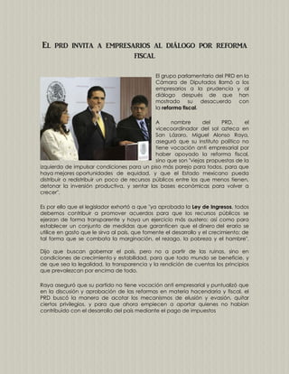 El prd invita a empresarios al diálogo por reforma
fiscal
El grupo parlamentario del PRD en la
Cámara de Diputados llamó a los
empresarios a la prudencia y al
diálogo después de que han
mostrado su desacuerdo con
la reforma fiscal.
A
nombre
del
PRD,
el
vicecoordinador del sol azteca en
San Lázaro, Miguel Alonso Raya,
aseguró que su instituto político no
tiene vocación anti empresarial por
haber apoyado la reforma fiscal,
sino que son "viejas propuestas de la
izquierda de impulsar condiciones para un piso más parejo para todos, para que
haya mejores oportunidades de equidad, y que el Estado mexicano pueda
distribuir o redistribuir un poco de recursos públicos entre los que menos tienen,
detonar la inversión productiva, y sentar las bases económicas para volver a
crecer".
Es por ello que el legislador exhortó a que "ya aprobada la Ley de Ingresos, todos
debemos contribuir a promover acuerdos para que los recursos públicos se
ejerzan de forma transparente y haya un ejercicio más austero; así como para
establecer un conjunto de medidas que garanticen que el dinero del erario se
utilice en gasto que le sirva al país, que fomente el desarrollo y el crecimiento; de
tal forma que se combata la marginación, el rezago, la pobreza y el hambre".
Dijo que buscan gobernar el país, pero no a partir de las ruinas, sino en
condiciones de crecimiento y estabilidad, para que todo mundo se beneficie, y
de que sea la legalidad, la transparencia y la rendición de cuentas los principios
que prevalezcan por encima de todo.
Raya aseguró que su partido no tiene vocación anti empresarial y puntualizó que
en la discusión y aprobación de las reformas en materia hacendaria y fiscal, el
PRD buscó la manera de acotar los mecanismos de elusión y evasión, quitar
ciertos privilegios, y para que ahora empiecen a aportar quienes no habían
contribuido con el desarrollo del país mediante el pago de impuestos

 