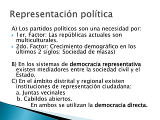 A) Los partidos políticos son una necesidad por:
 1er. Factor: Las repúblicas actuales son
multiculturales.
 2do. Factor: Crecimiento demográfico en los
últimos 2 siglos: Sociedad de masas)
B) En los sistemas de democracia representativa
existen mediadores entre la sociedad civil y el
Estado.
C) En el ámbito distrital y regional existen
instituciones de representación ciudadana:
a. Juntas vecinales
b. Cabildos abiertos.
En ambos se utilizan la democracia directa.
 