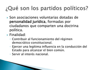  Son asociaciones voluntarias dotadas de
personalidad jurídica, formadas por
ciudadanos que comparten una doctrina
política.
 Finalidad:
◦ Contribuir al funcionamiento del régimen
democrático constitucional.
◦ Ejercer una legítima influencia en la conducción del
Estado para alcanzar el bien común.
◦ Servir al interés nacional.
 