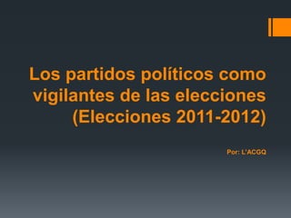 Los partidos políticos como
vigilantes de las elecciones
     (Elecciones 2011-2012)
                       Por: L’ACGQ
 