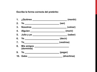 Escribe la forma correcta del pretérito:
1. ¿Quiénes ___________________________ (mentir)
2. Yo ___________________________ (ser)
3. Nosotros ___________________________ (volver)
4. Alguien ___________________________ (morir)
5. Julio y yo ___________________________ (saber)
6. Yo ___________________________ (decir)
7. Tú___________________________ (vestirse)
8. Mis amigos ___________________________
(dormirse)
9. Yo ___________________________ (pagar)
10. Gabo ___________________________ (divertirse)
 