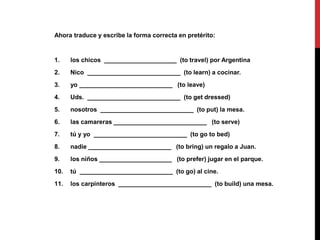 Ahora traduce y escribe la forma correcta en pretérito:
1. los chicos _____________________ (to travel) por Argentina
2. Nico ___________________________ (to learn) a cocinar.
3. yo ___________________________ (to leave)
4. Uds. ___________________________ (to get dressed)
5. nosotros ___________________________ (to put) la mesa.
6. las camareras ___________________________ (to serve)
7. tú y yo ___________________________ (to go to bed)
8. nadie ________________________ (to bring) un regalo a Juan.
9. los niños _____________________ (to prefer) jugar en el parque.
10. tú ___________________________ (to go) al cine.
11. los carpinteros ___________________________ (to build) una mesa.
 