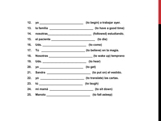 12. yo ___________________________ (to begin) a trabajar ayer.
13. la familia ___________________________ (to have a good time)
14. nosotras___________________________ (followed) estudiando.
15. el paciente ___________________________ (to die)
16. Uds. ___________________________ (to come)
17. Tú ___________________________ (to believe) en la magia.
18. Nosotras ___________________________ (to wake up) temprano
19. Uds. ___________________________ (to hear)
20. yo ___________________________ (to get)
21. Sandra ___________________________ (to put on) el vestido.
22. yo ___________________________ (to translate) las cartas.
23. tú ___________________________ (to laugh)
24. mi mamá ___________________________ (to sit down)
25. Manolo ___________________________ (to fall asleep)
 