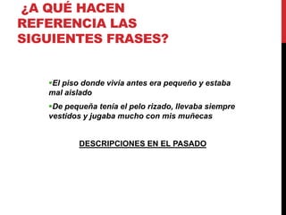 ¿A QUÉ HACEN
REFERENCIA LAS
SIGUIENTES FRASES?
El piso donde vivía antes era pequeño y estaba
mal aislado
De pequeña tenía el pelo rizado, llevaba siempre
vestidos y jugaba mucho con mis muñecas
DESCRIPCIONES EN EL PASADO
 