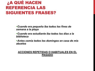 ¿A QUÉ HACEN
REFERENCIA LAS
SIGUIENTES FRASES?
Cuando era pequeña iba todos los fines de
semana a la playa
Cuando era estudiante iba todos los días a la
biblioteca
Antes comía todos los domingos en casa de mis
abuelos
ACCIONES REPETIDAS O HABITUALES EN EL
PASADO
 