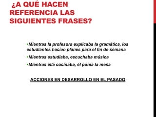 ¿A QUÉ HACEN
REFERENCIA LAS
SIGUIENTES FRASES?
Mientras la profesora explicaba la gramática, los
estudiantes hacían planes para el fin de semana
Mientras estudiaba, escuchaba música
Mientras ella cocinaba, él ponía la mesa
ACCIONES EN DESARROLLO EN EL PASADO
 