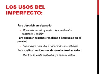 LOS USOS DEL
IMPERFECTO:
Para describir en el pasado:
• Mi abuelo era alto y rubio, siempre llevaba
sombrero y bastón.
Para explicar acciones repetidas o habituales en el
pasado:
• Cuando era niña, iba a nadar todos los sábados.
Para explicar acciones en desarrollo en el pasado:
• Mientras la profe explicaba, yo tomaba notas.
 