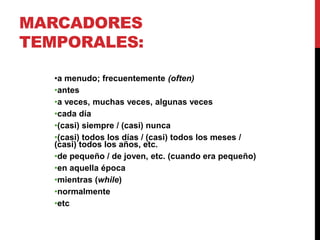 MARCADORES
TEMPORALES:
•a menudo; frecuentemente (often)
•antes
•a veces, muchas veces, algunas veces
•cada día
•(casi) siempre / (casi) nunca
•(casi) todos los días / (casi) todos los meses /
(casi) todos los años, etc.
•de pequeño / de joven, etc. (cuando era pequeño)
•en aquella época
•mientras (while)
•normalmente
•etc
 