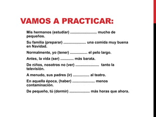 VAMOS A PRACTICAR:
Mis hermanos (estudiar) .......................... mucho de
pequeños.
Su familia (preparar) ...................... una comida muy buena
en Navidad.
Normalmente, yo (tener) ................. el pelo largo.
Antes, la vida (ser) ............. más barata.
De niños, nosotros no (ver) ....................... tanto la
televisión.
A menudo, sus padres (ir) ................ al teatro.
En aquella época, (haber) ...................... menos
contaminación.
De pequeño, tú (dormir) .................... más horas que ahora.
 