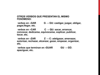 OTROS VERBOS QUE PRESENTAN EL MISMO
FENÓMENO:
verbos en –GAR G → GU: castigar, juzgar, obligar,
pagar,llegar, etc.
verbos en –CAR C → QU: sacar, arrancar,
convocar, dedicarse, equivocarse, explicar, publicar,
tocar, etc.
verbos en –ZAR Z → C: adelgazar, amenazar,
autorizar, rechazar, alcanzar, gozar, empezar, organizar,
etc.
verbos que terminan en -GUAR GU → GÜ:
apaciguar, etc.
 