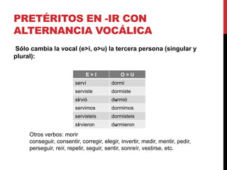PRETÉRITOS EN -IR CON
ALTERNANCIA VOCÁLICA
Sólo cambia la vocal (e>i, o>u) la tercera persona (singular y
plural):
E > I O > U
serví dormí
serviste dormiste
sirvió durmió
servimos dormimos
servisteis dormisteis
sirvieron durmieron
Otros verbos: morir
conseguir, consentir, corregir, elegir, invertir, medir, mentir, pedir,
perseguir, reír, repetir, seguir, sentir, sonreír, vestirse, etc.
 