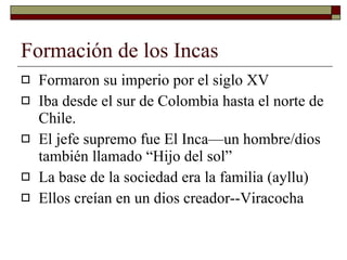 Formación de los Incas Formaron su imperio por el siglo XV Iba desde el sur de Colombia hasta el norte de Chile. El jefe supremo fue El Inca—un hombre/dios también llamado “Hijo del sol” La base de la sociedad era la familia (ayllu) Ellos creían en un dios creador--Viracocha 