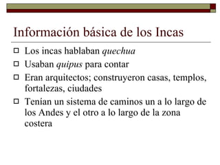Información básica de los Incas Los incas hablaban  quechua Usaban  quipus  para contar Eran arquitectos; construyeron casas, templos, fortalezas, ciudades Tenían un sistema de caminos un a lo largo de los Andes y el otro a lo largo de la zona costera 