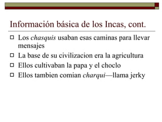 Información básica de los Incas, cont. Los  chasquis  usaban esas caminas para llevar mensajes  La base de su civilizacion era la agricultura Ellos cultivaban la papa y el choclo Ellos tambien comian  charqui —llama jerky 