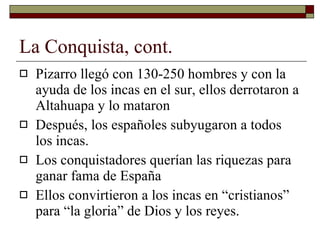 La Conquista, cont. Pizarro lleg ó  con 130-250 hombres y con la ayuda de los incas en el sur, ellos derrotaron a Altahuapa y lo mataron Después, los españoles subyugaron a todos los incas. Los conquistadores querían las riquezas para ganar fama de España  Ellos convirtieron a los incas en “cristianos” para “la gloria” de Dios y los reyes. 