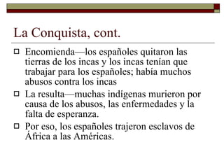 La Conquista, cont. Encomienda—los españoles quitaron las tierras de los incas y los incas tenían que trabajar para los españoles; había muchos abusos contra los incas La resulta—muchas indígenas murieron por causa de los abusos, las enfermedades y la falta de esperanza. Por eso, los españoles trajeron esclavos de África a las Américas. 